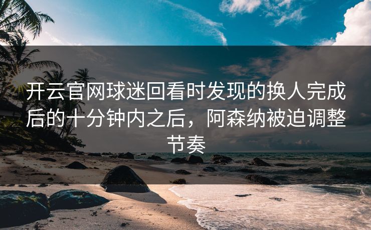 开云官网球迷回看时发现的换人完成后的十分钟内之后，阿森纳被迫调整节奏