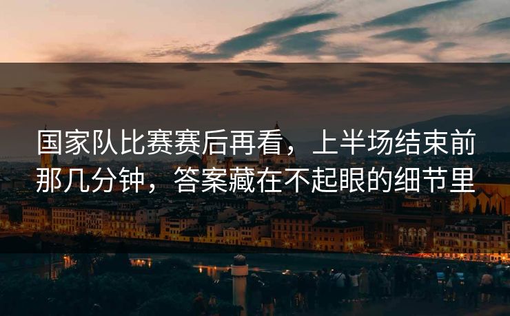 国家队比赛赛后再看,上半场结束前那几分钟,答案藏在不起眼的细节里 国家队比赛赛后再看,上半场结束前那几分钟,答案藏在不起眼的细节里
