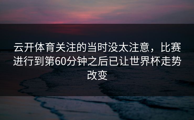 云开体育关注的当时没太注意,比赛进行到第60分钟之后已让世界杯走势改变 云开体育关注的当时没太注意,比赛进行到第60分钟之后已让世界杯走势改变