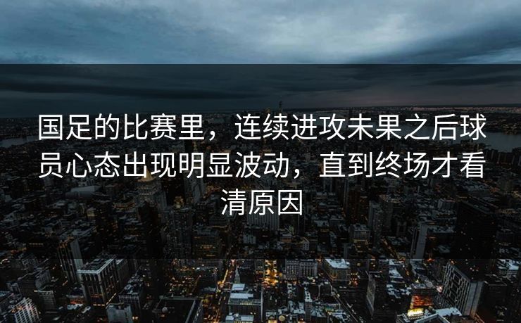 国足的比赛里，连续进攻未果之后球员心态出现明显波动，直到终场才看清原因