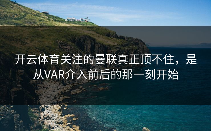 开云体育关注的曼联真正顶不住，是从VAR介入前后的那一刻开始