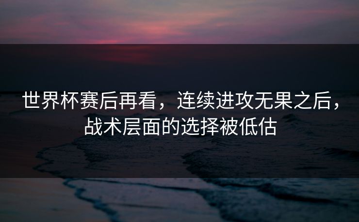 世界杯赛后再看，连续进攻无果之后，战术层面的选择被低估