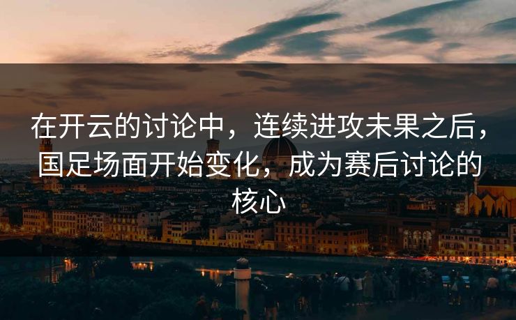 在开云的讨论中，连续进攻未果之后，国足场面开始变化，成为赛后讨论的核心