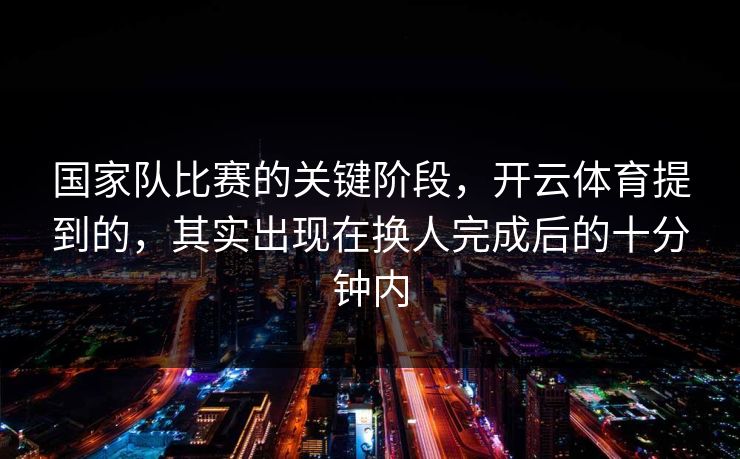 国家队比赛的关键阶段，开云体育提到的，其实出现在换人完成后的十分钟内